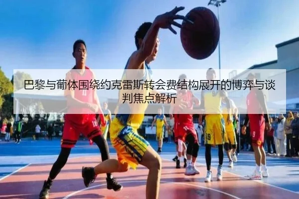 巴黎与葡体围绕约克雷斯转会费结构展开的博弈与谈判焦点解析