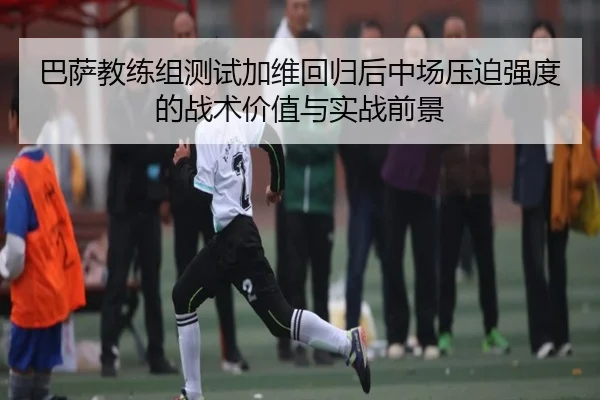 巴萨教练组测试加维回归后中场压迫强度的战术价值与实战前景 - kaiyun