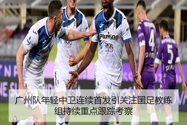 广州队年轻中卫连续首发引关注国足教练组持续重点跟踪考察 - kaiyun