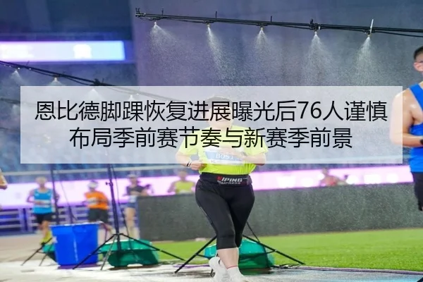 恩比德脚踝恢复进展曝光后76人谨慎布局季前赛节奏与新赛季前景 - kaiyun